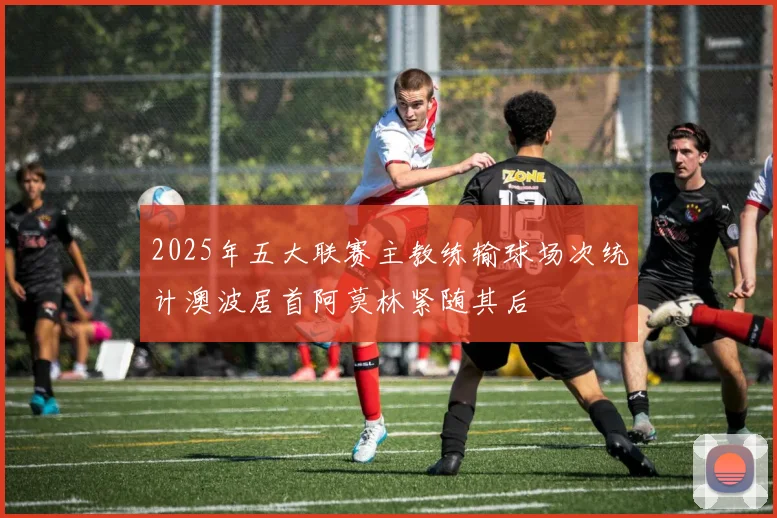 2025年五大联赛主教练输球场次统计澳波居首阿莫林紧随其后