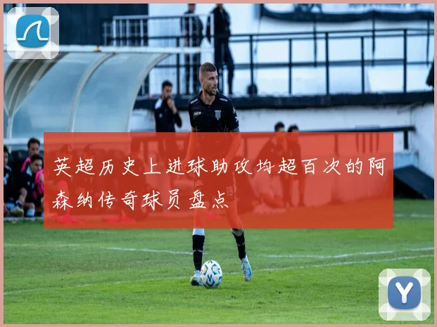 英超历史上进球助攻均超百次的阿森纳传奇球员盘点