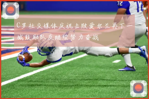 C罗社交媒体庆祝击败爱尔兰再下一城鼓励队友继续努力奋战