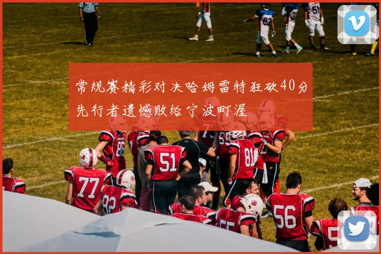 常规赛精彩对决哈姆雷特狂砍40分先行者遗憾败给宁波町渥