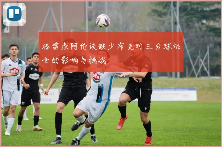 格雷森阿伦谈缺少布克对三分球机会的影响与挑战
