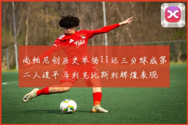 尚帕尼创历史单场11记三分球成第二人追平马利克比斯利辉煌表现