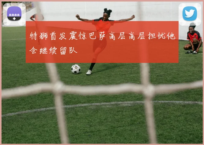特狮首发震惊巴萨高层高层担忧他会继续留队