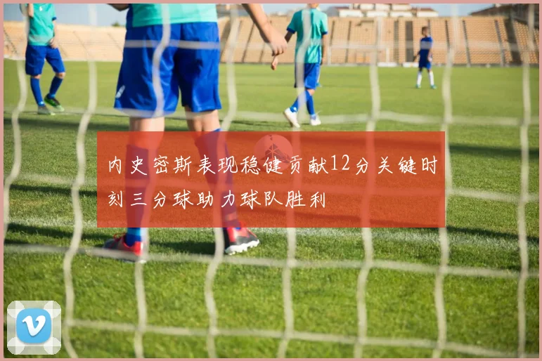 内史密斯表现稳健贡献12分关键时刻三分球助力球队胜利
