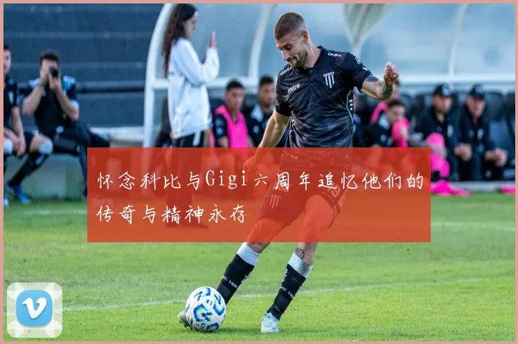 怀念科比与Gigi六周年追忆他们的传奇与精神永存