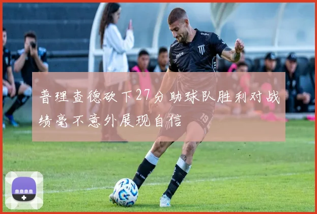 普理查德砍下27分助球队胜利对战绩毫不意外展现自信