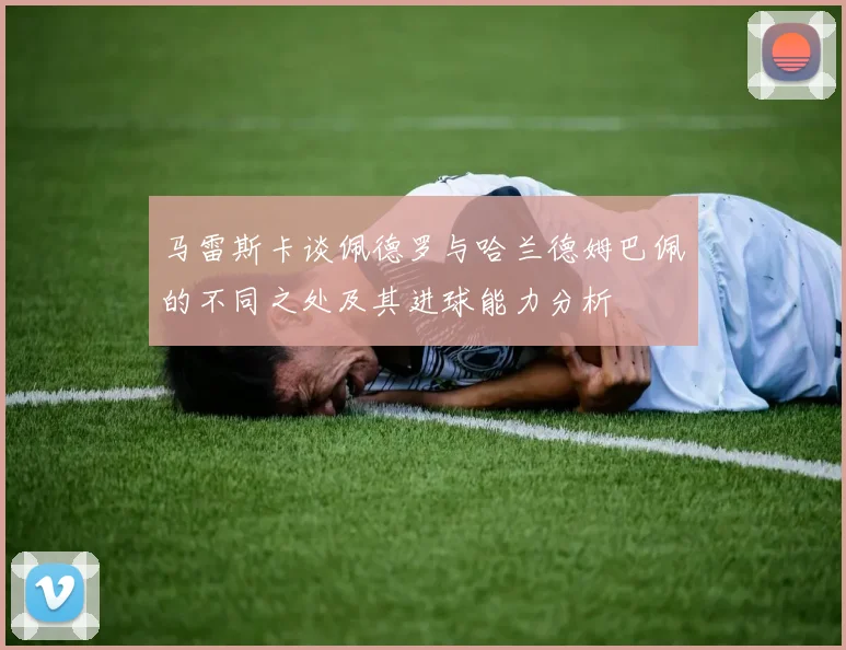 马雷斯卡谈佩德罗与哈兰德姆巴佩的不同之处及其进球能力分析