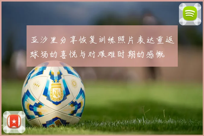 亚沙里分享恢复训练照片表达重返球场的喜悦与对艰难时期的感慨