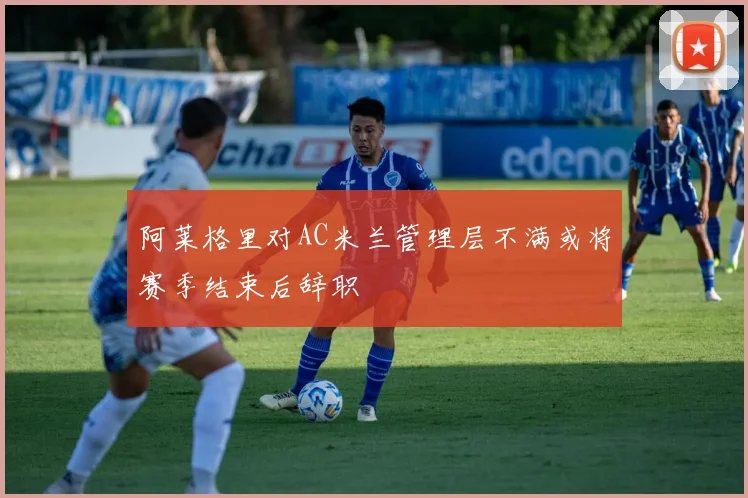阿莱格里对AC米兰管理层不满或将赛季结束后辞职