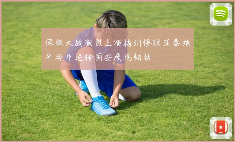 保级大战激烈上演梅州惨败亚泰绝平海牛逆转国安展现韧劲