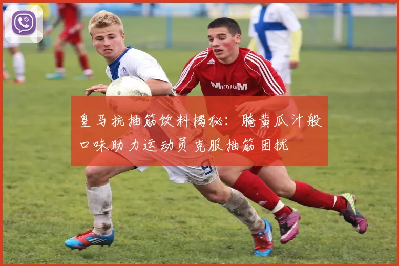 皇马抗抽筋饮料揭秘：腌黄瓜汁般口味助力运动员克服抽筋困扰