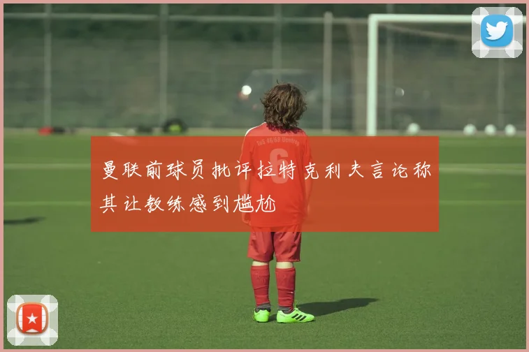 曼联前球员批评拉特克利夫言论称其让教练感到尴尬