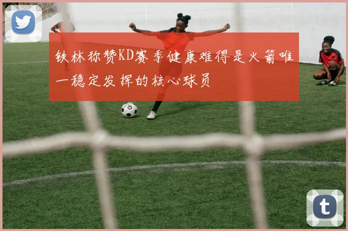 铁林称赞KD赛季健康难得是火箭唯一稳定发挥的核心球员