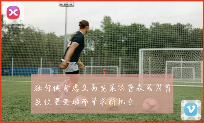 独行侠考虑交易克莱汤普森或因首发位置变动而寻求新机会