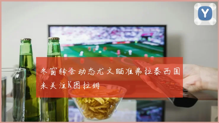 冬窗转会动态尤文瞄准弗拉泰西国米关注K图拉姆