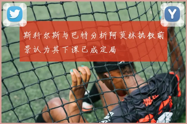 斯科尔斯与巴特分析阿莫林执教前景认为其下课已成定局