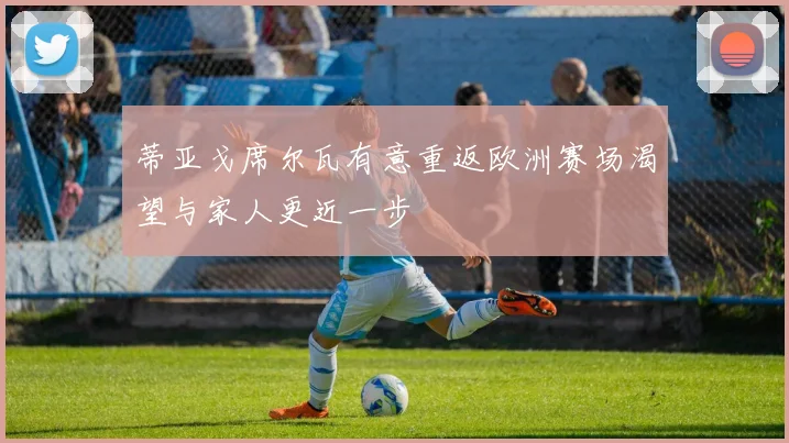 蒂亚戈席尔瓦有意重返欧洲赛场渴望与家人更近一步