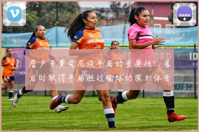 詹卢卡曼奇尼谈平局的重要性：落后时取得平局胜过输球的深刻体会