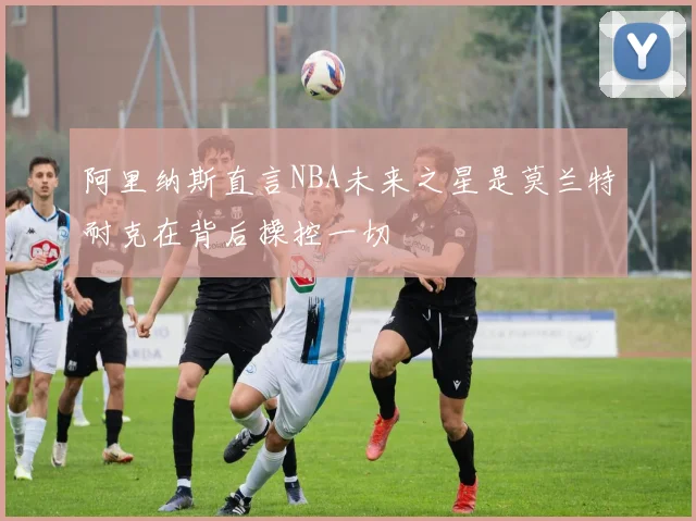阿里纳斯直言NBA未来之星是莫兰特耐克在背后操控一切