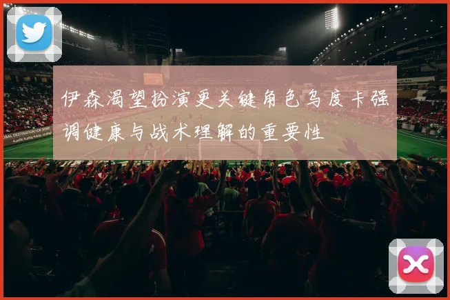 伊森渴望扮演更关键角色乌度卡强调健康与战术理解的重要性