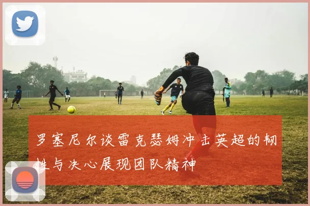 罗塞尼尔谈雷克瑟姆冲击英超的韧性与决心展现团队精神