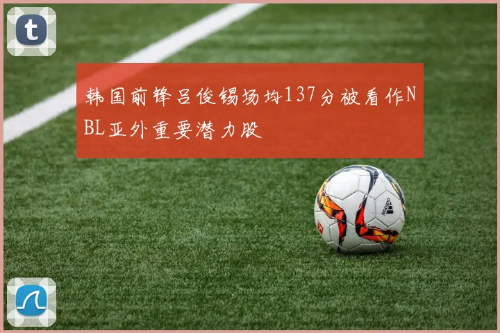 韩国前锋吕俊锡场均137分被看作NBL亚外重要潜力股